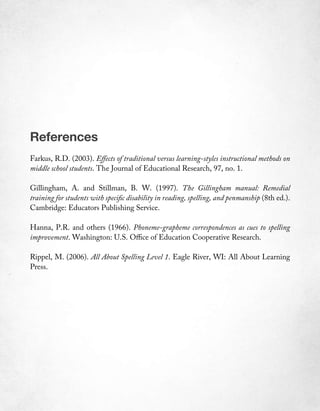 References
Farkus, R.D. (2003). Effects of traditional versus learning-styles instructional methods on
middle school students. The Journal of Educational Research, 97, no. 1.

Gillingham, A. and Stillman, B. W. (1997). The Gillingham manual: Remedial
training for students with specific disability in reading, spelling, and penmanship (8th ed.).
Cambridge: Educators Publishing Service.

Hanna, P.R. and others (1966). Phoneme-grapheme correspondences as cues to spelling
improvement. Washington: U.S. Office of Education Cooperative Research.

Rippel, M. (2006). All About Spelling Level 1. Eagle River, WI: All About Learning
Press.
 