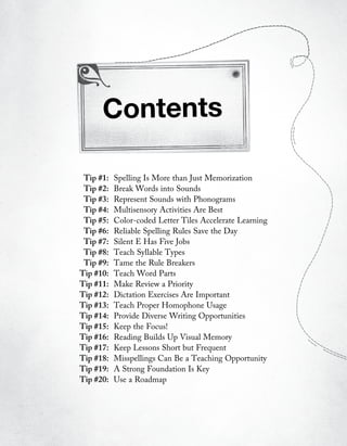 Contents

 Tip #1:   Spelling Is More than Just Memorization
 Tip #2:   Break Words into Sounds
 Tip #3:   Represent Sounds with Phonograms
 Tip #4:   Multisensory Activities Are Best
 Tip #5:   Color-coded Letter Tiles Accelerate Learning
 Tip #6:   Reliable Spelling Rules Save the Day
 Tip #7:   Silent E Has Five Jobs
 Tip #8:   Teach Syllable Types
 Tip #9:   Tame the Rule Breakers
Tip #10:   Teach Word Parts
Tip #11:   Make Review a Priority
Tip #12:   Dictation Exercises Are Important
Tip #13:   Teach Proper Homophone Usage
Tip #14:   Provide Diverse Writing Opportunities
Tip #15:   Keep the Focus!
Tip #16:   Reading Builds Up Visual Memory
Tip #17:   Keep Lessons Short but Frequent
Tip #18:   Misspellings Can Be a Teaching Opportunity
Tip #19:   A Strong Foundation Is Key
Tip #20:   Use a Roadmap
 