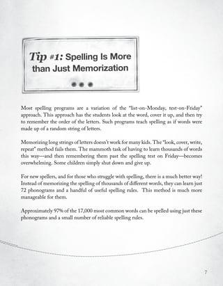 Tip #1: Spelling Is More
     than Just Memorization



Most spelling programs are a variation of the “list-on-Monday, test-on-Friday”
approach. This approach has the students look at the word, cover it up, and then try
to remember the order of the letters. Such programs teach spelling as if words were
made up of a random string of letters.

Memorizing long strings of letters doesn’t work for many kids. The “look, cover, write,
repeat” method fails them. The mammoth task of having to learn thousands of words
this way—and then remembering them past the spelling test on Friday—becomes
overwhelming. Some children simply shut down and give up.

For new spellers, and for those who struggle with spelling, there is a much better way!
Instead of memorizing the spelling of thousands of different words, they can learn just
72 phonograms and a handful of useful spelling rules. This method is much more
manageable for them.

Approximately 97% of the 17,000 most common words can be spelled using just these
phonograms and a small number of reliable spelling rules.




                                                                                          7
 