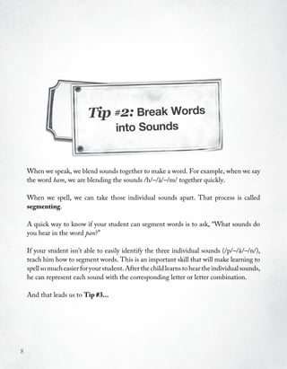 Tip #2: Break Words
                                       into Sounds


    When we speak, we blend sounds together to make a word. For example, when we say
    the word ham, we are blending the sounds /h/–/a/–/m/ together quickly.
                                                  ˘

    When we spell, we can take those individual sounds apart. That process is called
    segmenting.

    A quick way to know if your student can segment words is to ask, “What sounds do
    you hear in the word pan?”

    If your student isn’t able to easily identify the three individual sounds (/p/–/a /–/n/),
                                                                                        ˘
    teach him how to segment words. This is an important skill that will make learning to
    spell so much easier for your student. After the child learns to hear the individual sounds,
    he can represent each sound with the corresponding letter or letter combination.

    And that leads us to Tip #3...




8
 
