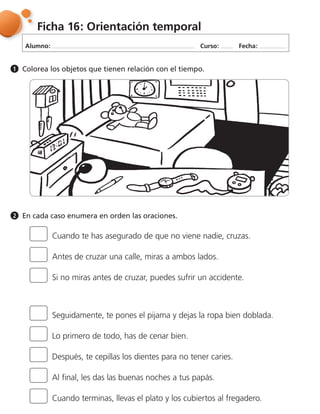 Alumno: Curso: Fecha:
Ficha 16: Orientación temporal
Colorea los objetos que tienen relación con el tiempo.1
En cada caso enumera en orden las oraciones.2
Cuando te has asegurado de que no viene nadie, cruzas.
Seguidamente, te pones el pijama y dejas la ropa bien doblada.
Antes de cruzar una calle, miras a ambos lados.
Lo primero de todo, has de cenar bien.
Al final, les das las buenas noches a tus papás.
Si no miras antes de cruzar, puedes sufrir un accidente.
Después, te cepillas los dientes para no tener caries.
Cuando terminas, llevas el plato y los cubiertos al fregadero.
 