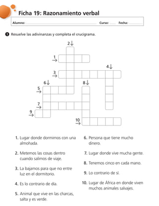 Alumno: Curso: Fecha:
Ficha 19: Razonamiento verbal
Resuelve las adivinanzas y completa el crucigrama.1
1. Lugar donde dormimos con una
almohada.
2. Metemos las cosas dentro
cuando salimos de viaje.
3. La bajamos para que no entre
luz en el dormitorio.
4. Es lo contrario de día.
5. Animal que vive en las charcas,
salta y es verde.
6. Persona que tiene mucho
dinero.
7. Lugar donde vive mucha gente.
8. Tenemos cinco en cada mano.
9. Lo contrario de sí.
10. Lugar de África en donde viven
muchos animales salvajes.
3
1
4
86
5
7
9
10
2
 