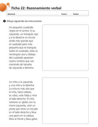 Alumno: Curso: Fecha:
Ficha 22: Razonamiento verbal
Dibuja siguiendo las instrucciones.1
Un pequeño cuadrado
negro en el centro. A su
izquierda, un triángulo rojo
y a la derecha un círculo
verde más grande que
el cuadrado pero más
pequeño que el triángulo.
Sobre el cuadrado, está un
rectángulo azul y debajo
del cuadrado aparecen
cuatro rombos que van
creciendo de tamaño
de izquierda a derecha.
Un niño a la izquierda
y una niña a la derecha.
La niña es más alta que
el niño, tiene coletas,
es rubia, viste falda y mira
al lado derecho. El niño
sostiene un globo con la
mano izquierda, viste un
jersey que tiene un escudo
en el lado derecho y lleva
una gorra en la cabeza.
Mira al frente y lleva gafas.
 
