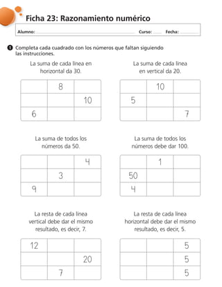 Alumno: Curso: Fecha:
Ficha 23: Razonamiento numérico
Completa cada cuadrado con los números que faltan siguiendo
las instrucciones.
1
La suma de cada línea en
horizontal da 30.
La suma de cada línea
en vertical da 20.
La suma de todos los
números da 50.
La suma de todos los
números debe dar 100.
La resta de cada línea
vertical debe dar el mismo
resultado, es decir, 7.
La resta de cada línea
horizontal debe dar el mismo
resultado, es decir, 5.
 