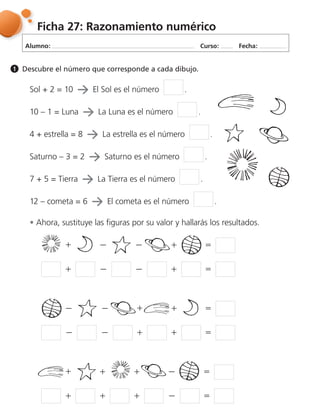 Alumno: Curso: Fecha:
Ficha 27: Razonamiento numérico
Descubre el número que corresponde a cada dibujo.1
Sol + 2 = 10 El Sol es el número .
10 – 1 = Luna La Luna es el número .
4 + estrella = 8 La estrella es el número .
Saturno – 3 = 2 Saturno es el número .
7 + 5 = Tierra La Tierra es el número .
12 – cometa = 6 El cometa es el número .
Ahora, sustituye las figuras por su valor y hallarás los resultados.
฀ ฀ ฀ ฀ ฀ ฀ ฀ ฀ ฀ ฀
฀ ฀ ฀ ฀ ฀ ฀ ฀ ฀ ฀ ฀
฀ ฀ ฀ ฀ ฀ ฀ ฀ ฀ ฀ ฀
 