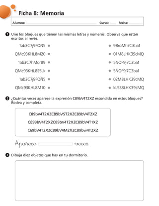 Alumno: Curso: Fecha:
Ficha 8: Memoria
Une los bloques que tienen las mismas letras y números. Observa que están
escritos al revés.
1
¿Cuántas veces aparece la expresión C89bV4T2XZ escondida en estos bloques?
Rodea y completa.
2
Dibuja diez objetos que hay en tu dormitorio.3
1ab3C7j9FON5
QMc93KHL8M20
1ab3C7hMor89
QMc93KHL8S5Lk
1ab3C7j9FOÑ5
QMc93KHL8M10
98roMh7C3ba1
01M8LHK39cMQ
5NOF9j7C3ba1
5ÑOF9j7C3ba1
02M8LHK39cMQ
kL5S8LHK39cMQ
C89bV4T2XZC89bV5T2XZC89bV4T2XZ
C899bV4T2XZC89bV4T2XZC89bV4T1XZ
C69bV4T2XZC89bV4M2XZC89bw4T2XZ
฀ ฀
 