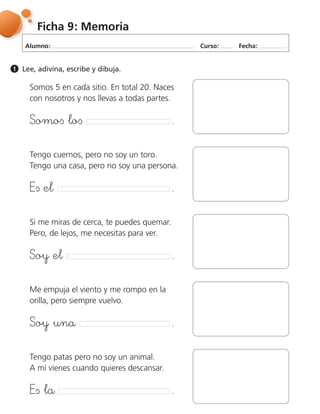 Alumno: Curso: Fecha:
Ficha 9: Memoria
Lee, adivina, escribe y dibuja.1
Somos 5 en cada sitio. En total 20. Naces
con nosotros y nos llevas a todas partes.
฀ ฀ ฀
Tengo cuernos, pero no soy un toro.
Tengo una casa, pero no soy una persona.
฀ ฀ ฀
Tengo patas pero no soy un animal.
A mí vienes cuando quieres descansar.
฀ ฀ ฀
Si me miras de cerca, te puedes quemar.
Pero, de lejos, me necesitas para ver.
฀ ฀ ฀
Me empuja el viento y me rompo en la
orilla, pero siempre vuelvo.
฀ ฀ ฀
 