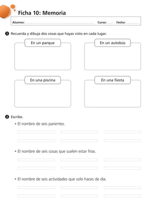 Alumno: Curso: Fecha:
Ficha 10: Memoria
Recuerda y dibuja dos cosas que hayas visto en cada lugar.1
Escribe.2
El nombre de seis parientes.
El nombre de seis cosas que suelen estar frías.
El nombre de seis actividades que solo haces de día.
En un parque
En una piscina En una fiesta
En un autobús
 