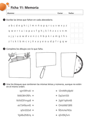 Alumno: Curso: Fecha:
Ficha 11: Memoria
Escribe las letras que faltan en cada abecedario.1
Completa los dibujos con lo que falta.2
Une los bloques que contienen las mismas letras y números, aunque no estén
en el mismo orden.
3
qjm59fnvkl
lM6OBH3ÑFs
NVMZ91myp8
ek73AÑon45
ip5nSD2xlI
Yg48v2Mb1q
1ZmN9Vy8pM
Dp2xIn5Sli
2gbY1qMv48
OHsMl6F3BÑ
Ñ5nkAe743o
q5nl9kjfvm
a b c d e g h i j l m n ñ o p q r s u v w x y z
q w e r t u i o p a s f g h j k l ñ z x c v n m
x j y i u o w d v e n z c ñ b p k r a m g t h s
z l s k t b m c v j ñ x a y e o u d p f r g q w
 