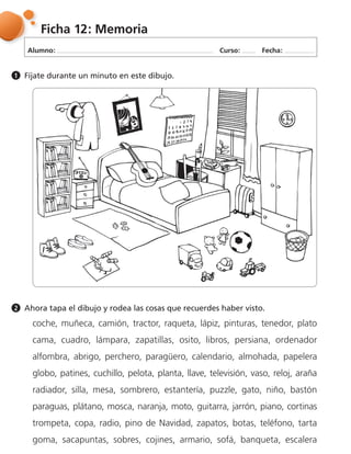 Alumno: Curso: Fecha:
Ficha 12: Memoria
Fíjate durante un minuto en este dibujo.1
Ahora tapa el dibujo y rodea las cosas que recuerdes haber visto.2
coche, muñeca, camión, tractor, raqueta, lápiz, pinturas, tenedor, plato
cama, cuadro, lámpara, zapatillas, osito, libros, persiana, ordenador
alfombra, abrigo, perchero, paragüero, calendario, almohada, papelera
globo, patines, cuchillo, pelota, planta, llave, televisión, vaso, reloj, araña
radiador, silla, mesa, sombrero, estantería, puzzle, gato, niño, bastón
paraguas, plátano, mosca, naranja, moto, guitarra, jarrón, piano, cortinas
trompeta, copa, radio, pino de Navidad, zapatos, botas, teléfono, tarta
goma, sacapuntas, sobres, cojines, armario, sofá, banqueta, escalera
 