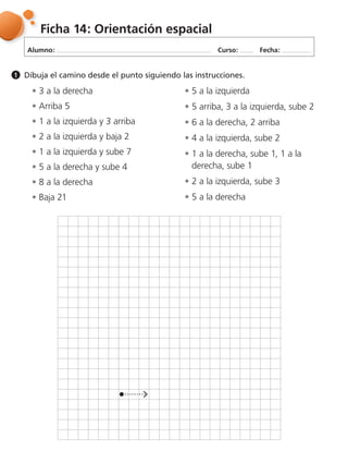 Alumno: Curso: Fecha:
Ficha 14: Orientación espacial
Dibuja el camino desde el punto siguiendo las instrucciones.1
3 a la derecha
Arriba 5
1 a la izquierda y 3 arriba
2 a la izquierda y baja 2
1 a la izquierda y sube 7
5 a la derecha y sube 4
8 a la derecha
Baja 21
5 a la izquierda
5 arriba, 3 a la izquierda, sube 2
6 a la derecha, 2 arriba
4 a la izquierda, sube 2
1 a la derecha, sube 1, 1 a la
derecha, sube 1
2 a la izquierda, sube 3
5 a la derecha
 