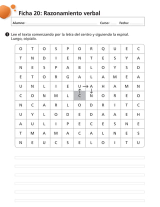 Alumno: Curso: Fecha:
Ficha 20: Razonamiento verbal
O T O S P O R Q U E C
T N D I E N T E S Y A
N E S P A B L O Y S D
E T O R G A L A M E A
U N L I E U A H A M N
C O N M L C N O R E O
N C A R L O D R I T C
U Y L O D E D A A E H
A U L I P E C E S N E
T M A M A C A L N E S
N E U C S E L O I T U
Lee el texto comenzando por la letra del centro y siguiendo la espiral.
Luego, cópialo.
1
 