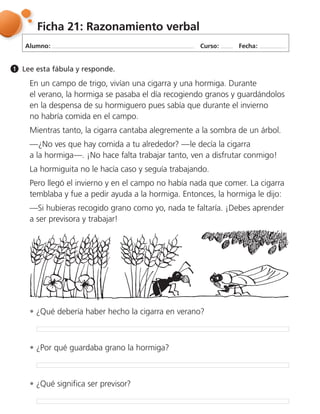 Alumno: Curso: Fecha:
Ficha 21: Razonamiento verbal
Lee esta fábula y responde.1
En un campo de trigo, vivían una cigarra y una hormiga. Durante
el verano, la hormiga se pasaba el día recogiendo granos y guardándolos
en la despensa de su hormiguero pues sabía que durante el invierno
no habría comida en el campo.
Mientras tanto, la cigarra cantaba alegremente a la sombra de un árbol.
—¿No ves que hay comida a tu alrededor? —le decía la cigarra
a la hormiga—. ¡No hace falta trabajar tanto, ven a disfrutar conmigo!
La hormiguita no le hacía caso y seguía trabajando.
Pero llegó el invierno y en el campo no había nada que comer. La cigarra
temblaba y fue a pedir ayuda a la hormiga. Entonces, la hormiga le dijo:
—Si hubieras recogido grano como yo, nada te faltaría. ¡Debes aprender
a ser previsora y trabajar!
¿Qué debería haber hecho la cigarra en verano?
¿Qué significa ser previsor?
¿Por qué guardaba grano la hormiga?
 