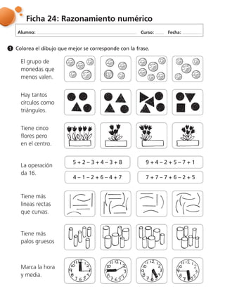 Alumno: Curso: Fecha:
Ficha 24: Razonamiento numérico
Colorea el dibujo que mejor se corresponde con la frase.1
El grupo de
monedas que
menos valen.
Hay tantos
círculos como
triángulos.
Tiene cinco
flores pero
en el centro.
La operación
da 16.
5 + 2 – 3 + 4 – 3 + 8
4 – 1 – 2 + 6 – 4 + 7
9 + 4 – 2 + 5 – 7 + 1
7 + 7 – 7 + 6 – 2 + 5
Tiene más
líneas rectas
que curvas.
Tiene más
palos gruesos
Marca la hora
y media.
 