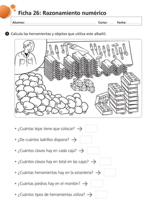 Alumno: Curso: Fecha:
Ficha 26: Razonamiento numérico
Calcula las herramientas y objetos que utiliza este albañil.1
¿Cuántas tejas tiene que colocar?
¿De cuántos ladrillos dispone?
¿Cuántos clavos hay en total en las cajas?
¿Cuántas herramientas hay en la estantería?
¿Cuántas piedras hay en el montón?
¿Cuántos tipos de herramientas utiliza?
¿Cuántos clavos hay en cada caja?
 