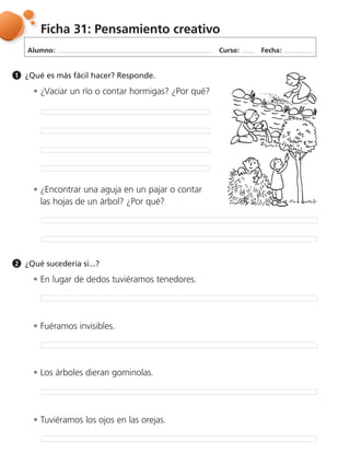 Alumno: Curso: Fecha:
Ficha 31: Pensamiento creativo
¿Qué es más fácil hacer? Responde.1
¿Vaciar un río o contar hormigas? ¿Por qué?
En lugar de dedos tuviéramos tenedores.
Fuéramos invisibles.
Los árboles dieran gominolas.
Tuviéramos los ojos en las orejas.
¿Encontrar una aguja en un pajar o contar
las hojas de un árbol? ¿Por qué?
¿Qué sucedería si...?2
 