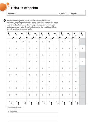 Alumno: Curso: Fecha:
Ficha 1: Atención
Encuentra en el siguiente cuadro una frase muy conocida. Para
descubrirla, empieza por la primera letra y luego salta siempre una hasta
llegar al final de la columna. Desde ese punto, vuelve a ascender por
la misma columna y salta después a la siguiente fila, y así hasta el final.
Después, continúa el mensaje oculto.
E A C S O D L Ñ L U A D
T I M D A E E E O P I
L N A T P I E O H N R A
U R R N N U U A R O N
A O N R I J R P O G A D
A E A A U Q Q R E S A
S R O O S O A A M R L
N M L U L A E A P A M
T T N N O Q U S B A A
O A I C A E P P E P U
R E E G L U N O R N H
฀El mensaje oculto es:
El astronauta
.
1
 