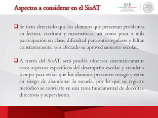 Aspectos a considerar en el SisAT
Se tiene detectado que los alumnos que presentan problemas
en lectura, escritura y matemáticas, así como poca o nula
participación en clase, dificultad para autorregularse y faltan
constantemente, ven afectado su aprovechamiento escolar.
A través del SisAT, será posible observar sistemáticamente
estos aspectos específicos del desempeño escolar y atender a
tiempo para evitar que los alumnos presenten rezago y estén
en riesgo de abandonar la escuela, por lo que su registro
metódico se convierte en una tarea fundamental de docentes,
directivos y supervisores.
 
