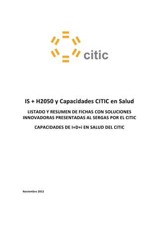IS + H2050 y Capacidades CITIC en Salud
  LISTADO Y RESUMEN DE FICHAS CON SOLUCIONES
INNOVADORAS PRESENTADAS AL SERGAS POR EL CITIC

       CAPACIDADES DE I+D+i EN SALUD DEL CITIC




Noviembre 2012
 