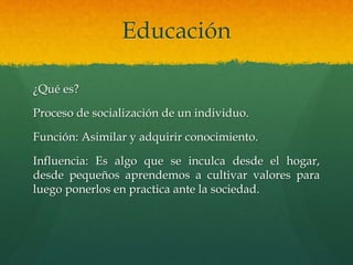 Educación 
¿Qué es? 
Proceso de socialización de un individuo. 
Función: Asimilar y adquirir conocimiento. 
Influencia: Es algo que se inculca desde el hogar, 
desde pequeños aprendemos a cultivar valores para 
luego ponerlos en practica ante la sociedad. 
 