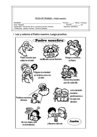  Lee y colorea el Padre nuestro. Luego practica.
FICHA DE TRABAJO – Padre nuestro
NOMBRE: ____________________________________________ Primero “_____” NIVEL: Primaria
Área: Religión FECHA: ____/_____/16
Capacidad: Formación de la conciencia moral cristiana Destreza: Identificar
Profesoras: Gladys Vílchez / Cristina Delgado
 