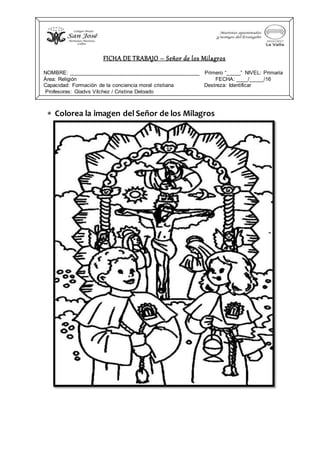  Colorea la imagen del Señor de los Milagros
FICHA DE TRABAJO – Señor de los Milagros
NOMBRE: ____________________________________________ Primero “_____” NIVEL: Primaria
Área: Religión FECHA: ____/_____/16
Capacidad: Formación de la conciencia moral cristiana Destreza: Identificar
Profesoras: Gladys Vílchez / Cristina Delgado
 