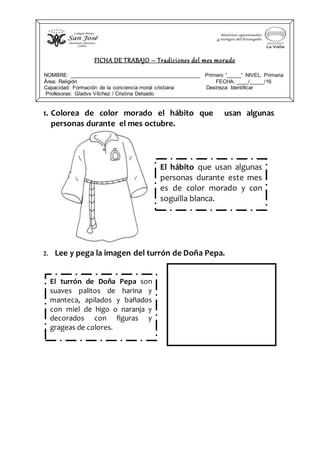 1. Colorea de color morado el hábito que usan algunas
personas durante el mes octubre.
2. Lee y pega la imagen del turrón de Doña Pepa.
FICHA DE TRABAJO – Tradiciones del mes morado
NOMBRE: ____________________________________________ Primero “_____” NIVEL: Primaria
Área: Religión FECHA: ____/_____/16
Capacidad: Formación de la conciencia moral cristiana Destreza: Identificar
Profesoras: Gladys Vílchez / Cristina Delgado
El hábito que usan algunas
personas durante este mes
es de color morado y con
soguilla blanca.
El turrón de Doña Pepa son
suaves palitos de harina y
manteca, apilados y bañados
con miel de higo o naranja y
decorados con figuras y
grageas de colores.
 