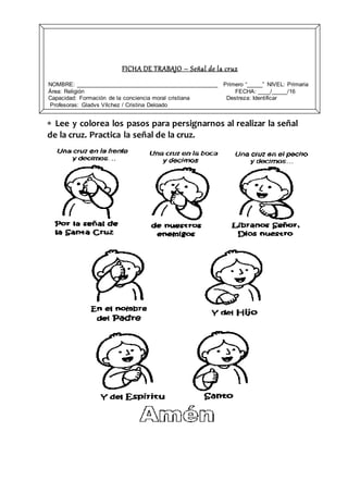  Lee y colorea los pasos para persignarnos al realizar la señal
de la cruz. Practica la señal de la cruz.
FICHA DE TRABAJO – Señal de la cruz
NOMBRE: ____________________________________________ Primero “_____” NIVEL: Primaria
Área: Religión FECHA: ____/_____/16
Capacidad: Formación de la conciencia moral cristiana Destreza: Identificar
Profesoras: Gladys Vílchez / Cristina Delgado
 
