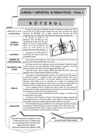 JUEGOS Y DEPORTES ALTERNATIVOS – Ficha 1



                             B Ó T E B O L
                        El objetivo del juego del Bótebol* es pasar la pelota por encima de la red y
O B J E T I V O     que de más de un bote seguido después de caer sobre el terreno de juego
 características    contrario. El BÓTEBOL es un juego colectivo que necesita una gran
                    compenetración y "cooperación" entre los participantes para su desarrollo
                        El terreno de juego en el
                    Botebol-6 está formado por dos
                    cuadrados de 9 metros de lado, por
   TERRENO
                    tanto el terreno de juego medirá
   DE JUEGO
                    18 X 9 m. La red se situará a la
                    altura de 2´30 metros en la
                    intersección de los dos cuadrados.
                       Se juega con un balón similar al
  MATERIAL          de Voleibol, que tenga un buen bote
                    y agradable golpeo.

  NÚMERO DE            Cada equipo está formado por tres chicas y tres chicos en el terreno de
PARTICIPANTES       juego, que se colocarán alternando chica-chico.
                       Se tienen que dar tres toques por equipo antes de pasar el balón al campo
                    contrario, pero no dos veces seguidas el mismo jugador o jugadora. Y los tres
DESARROLLO DEL
                    golpes no pueden efectuarse por participantes del mismo sexo.
    JUEGO
                       Antes del primer toque la pelota TIENE QUE DAR UN BOTE, antes del
                    segundo y tercer toque la pelota PUEDE dar un bote.
                       1.-El saque se realizará golpeando la pelota con cualquier parte del cuerpo y
                    lo efectúa el jugador o jugadora situado como zaguero derecho. Para sacar
                    podrá acercarse lo que quiera a la red pero detrás de la línea de ataque,
                    teniendo como mínimo un pie en contacto con el suelo en el momento de
                    efectuar el saque. Se dispone de un sólo intento. Si el saque se realiza desde el
                    fondo de la pista se puede realizar igual que el voleibol, es decir saltando.
                       2.-Para conseguir puntuar tenemos que haber sacado. En caso contrario
    REGLAS
                    recuperaremos el saque, produciéndose en ese momento una rotación del equipo
                    que recupera en la dirección de las agujas del reloj.
                       3.-Si la pelota bota sobre las líneas del terreno de juego, se considera que
                    ha botado dentro del campo.
                       4.-Cada set tiene 15 puntos. Al llegar a 8 se cambia de campo, ocupando las
                    mismas posiciones en el terreno de juego. Si hay empate a 14 puntos, ganará el
                    que obtenga 2 puntos de ventaja. Gana el equipo al mejor de tres sets.
                       Otra modalidad será jugar al Bótebol-4, con cuatro participantes y el campo
  VARIANTES         más pequeño. También se puede utilizar dos tiempos de 10 a 20 minutos cada
                    uno, descansando 5 entre tiempo y tiempo. O jugar al mejor de tres sets de 8
                    puntos, sin necesidad de tener dos puntos de ventaja.




    Para más información consultar el libro:
     * "Educación del Ocio y Tiempo Libre                          MANUEL MARTÍNEZ GÁMEZ
     con Actividades Físicas Alternativas".
            Manuel Martínez Gámez.
     Editorial Esteban Sanz. Madrid, 1995.
 