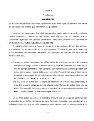 FICHA 9
Presilábicos
¿QUIÉN ES?
Esta actividad permite a los niños reflexionar acerca de aspectos sonoros del habla,
en este caso, las sílabas que componen las palabras.
Los alumnos tienen que descubrir una palabra perteneciente a un determinado
campo semántico cuando se les proporciona algunas de las sílabas que la
componen. Ejemplos de campos semánticos adecuados pueden ser: nombres de
animales, flores, frutas, juguetes, vehículos, etc.
El maestro dice: vamos a hacer un juego en el que ustedes tienen que adivinar
una palabra: yo les voy a decir con qué empieza. El juego lo vamos a hacer con
puros nombres de animales. Propone, por ejemplo: el nombre de este animal
empieza con va….
•Cuando los niños resuelven sin dificultades la actividad anterior el maestro
complica el juego dando la sílaba inicial y final de palabras bisílabas de un
mismo campo semántico. Por ejemplo:, con nombres de animales pueden ser:
gato, perro, vaca, mosca, rata, oso, león, etc. Propone: les voy a decir cómo
empieza y termina el nombre de un animal y ustedes tienen que adivinar cuál
es. Empieza con “mos” y termina con “ca”.
•Una vez que los niños son capaces de resolver las actividades anteriores, el
maestro propone palabras de tres sílabas y da información sobre cada una de
ellas. Por ejemplo: Les voy a decir el nombre de un animal que empieza con
hor.. , sigue con mi.. y termina con ga, ¿cuál es?
En los tres casos descritos el maestro procura que el juego se continúe con
propuestas de los niños. Recuerda siempre formular preguntas que conduzcan a la
reflexión: toda vez que un niño proponga una palabra que no corresponda a las
12
 
