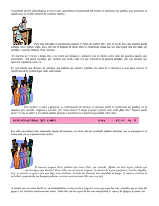 Se pretende que los niños lleguen a conocer una característica fundamental del sistema de escritura: una palabra, para conservar su
significado, se escribe siempre de la misma manera.
Para esta actividad se recomienda utilizar el “libro de primer año”, con el fin de que cada alumno pueda
trabajar con el mismo texto. En la sección de lecturas de dicho libro se encuentran varias que son útiles para esta actividad, por
ejemplo, el cuento titulado “Las ciruelas”.
El maestro lee el texto y luego pide a los niños que busquen y subrayen con un mismo color todas las palabras iguales que
encuentren. Así puede subrayar, por ejemplo con verde, cada vez que encuentren la palabra ciruelas; con rojo siempre que
aparezca la palabra come, etc.
Es conveniente que después de subrayar una palabra que aparece repetida, los niños (o el maestro) la lean para conocer el
significado de la escritura que están subrayando.
Para facilitar la tarea y propiciar la confrontación de lecturas, el maestro puede ir escribiendo las palabras en el
pizarrón, por ejemplo: pregunta a un niño: ¿Tú cuáles tienes? Y luego al grupo: ¿Quién tiene está? ¿Qué dirá? Alguien puede
decir: “la mía no salió” y leer dicha palabra al grupo o escribirla en el pizarrón para leerla entre todos.
BUSCAN PALABRAS QUE RIMEN. ROSA FICHA No. 35
Los niños descubren cómo secuencias iguales de fonemas, con otros, dan por resultado palabras distintas que se asemejan en su
forma oral yen su representación escrita.
El maestro propone decir palabras que rimen. Dice, por ejemplo: ¿Quién me dice alguna palabra que
termine igual que tiburón? Si los niños no encuentran ninguna, el maestro da varios ejemplos (camarón, algodón,
etc) y estimula al grupo para que diga otras similares. Cuando los alumnos han entendido el juego, el maestro continua la
actividad, proponiendo que busquen palabras con otras terminaciones (illo, oso, ero, etc)
A medida que los niños las dicen, va escribiéndolas en el pizarrón y luego los anima para que las lean, ayudados por el resto del
grupo o por el mismo cuando sea necesario. Todo niño que sea capaz de leer una sola palabra, la copia y la agrega a su colección.
 