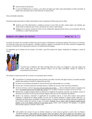 Anota la fecha de devolución.
 La tarea del bibliotecario es rotativa, a los efectos de lograr que todos vayan participando en dicha actividad, se
sugiere que cada quince días un niño diferente se ocupe de ella.
Otras actividades realizadas.
El maestro puede aprovechar al trabajo relacionado en torno al préstamo de libros para que los niños:
 Analicen una ficha determinada y establezcan quienes ya han leído ese libro; puede sugerir, por ejemplo, que
dichos niños se organicen para contar o dramatizar ese cuento a todo el grupo.
 Indaguen en la caja que contiene las fichas con las credenciales adjuntas quienes tienen, en ese momento, libros de
la biblioteca y cuáles están prestados.
TRABAJO CON LIBROS DE CUENTOS FICHA No. 6
Los libros de cuentos son un medio excelente para que los niños se familiaricen con distintos aspectos de la lectura y le escritura.
La lectura de cuentos por parte de maestros contribuye además a ampliar el vocabulario de los niños, estimula la imaginación,
favorece el desarrollo de la capacidad de atención y la comprensión del lenguaje.
Es importante que el maestro lea los cuentos a los niños y que ellos mismos los hojeen, interpreten las imágenes y traten de
leerlos.
Conviene que la biblioteca del salón contenga libros de cuentos con imágenes y otros que tengan solo
textos; ambos tipos de textos permiten realizar con los niños actividades variadas en relación al
conocimiento lecto-escritura.
Para obtener el mayor provecho de un cuento, es conveniente que el maestro:
 Se familiarice el contenido del mismo antes de leerlo a los niños; esto hace más ágil la lectura y le permite anticipar
palabras que puedan ser de difícil comprensión para ellos.
 Se siente con sus alumnos formando un semicírculo para que todos puedan oír y ver mejor.
 Procure leer con buena entonación, haciendo pausas y cambios de voz para evitar una lectura monótona.
 Al iniciar la lectura, anuncie: Les voy a leer un cuento que se lama . . . (dice el titulo del cuento) y pregunta a los
niños: ¿En donde estará escrito el nombre del cuento? Si no lo saben, el maestro lo señala y lo lee en voz alta.
 Mientras lee, en algunas paginas desliza el dedo por los renglones de izquierda a derecha, esto ayudará a conocer la
dirección de la lectura, en caso de que existieran algunos niños que aún no la hubieran descubierto.
 Ayude a los alumnos a descubrir el significado de las palabras nuevas. A veces ellos mismos serán quienes
pregunten el significado de alguna palabra; en esos caos el maestro pregunta si alguien puede explicarle a su
compañero que quiere decir esa palabra. Si nadie la conoce, el maestro trata de que el grupo descubra el significado
de la misma a partir del contexto en que se encuentra. Propone: Voy a volver a leer el pedacito donde está esa
palabra, a ver si nos damos cuenta de lo que quiere decir; vuelve a leer el párrafo. Por ejemplo, si la palabra
desconocida es gacela, el maestro vuelve a leer.
 “¡He perdido otra carrera! Es que un elefante chiquito no come como las gacelas ni vuela como los Pájaros.
“Enseguida pregunta: ¿Qué podrá ser una gacela? ¿Será una planta? ¿Por qué no podría ser una planta? ¿Las
plantas corren? Aquí dice que un elefante chiquito no corre como las gacelas, ¿Ustedes creen que la s gacelas
 