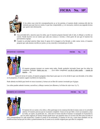 FICHA No. 10ª.
A los niños cuyo nivel de conceptualización ya se los permita, el maestro desde comienza del año los
estimula para que lean un cuento, lo que han comprendido y, si es necesario, realicen una segunda lectura
que aporte más información.
 Una actividad útil y atractiva para los niños, que el maestro propone durante todo el año, es dibujar y escribir un
cuento. Puede hacerse con un cuento que cada uno conozca o invente, o bien partir de uno que el maestro lea
previamente al grupo.
 Cuando la actividad anterior (Que tiene el apoyo de la imagen) se ha llevado a cabo varias veces, el maestro
propone que cada alumno escriba un cuento, ya sea conocido o inventado por el niño.
INVENTAN CUENTOS FICHA No. 11
El maestro propone inventar un cuento entre todos. Puede ayudarles iniciando frases que los niños las
completen. Ejemplo: Había una vez . . . . (Los niños completan); un día el niño estaba … cuando de
repente. . . etc.
Antes de iniciar el cuento, el maestro pregunta cómo hacer para que no se les olvide lo que van diciendo; si los niños
no lo proponen, el maestro sugiere escribirlo en el pizarrón.
Pude además escribirlo para leerlo en otras ocasiones y formar así un libro de cuentos inventado por el grupo.
Los niños pueden además inventar, escenificar y dibujar cuentos (ver álbumes y la fichas de color rosa 6 y 7)
MODIFICAN CUENTOS FICHA No 12
El maestro lee un cuento a los niños y ellos participan en la construcción den la trama como en la actividad
anterior. El maestro procura que en ocasiones completen frases en las que falte a veces un sustantivo, otras
un verbo, un sujeto, un predicado, etc., todo esto en forma sencilla el maestro va anotando en el pizarrón lo
que los niños sugieran (al mismo tiempo puede hacer una pequeña marca en el texto del libro para recordar el
sitio correspondiente en cada anotación). Cuando el cuento se ha terminado, el maestro lo lee tal y como haya quedado con las
modificaciones hechas por los niños y posteriormente lee el cuento en la versión original para que ellos lo comparen.
 
