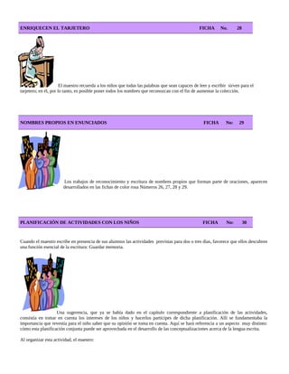 ENRIQUECEN EL TARJETERO FICHA No. 28
El maestro recuerda a los niños que todas las palabras que sean capaces de leer y escribir sirven para el
tarjetero; en él, por lo tanto, es posible poner todos los nombres que reconozcan con el fin de aumentar la colección.
NOMBRES PROPIOS EN ENUNCIADOS FICHA No: 29
Los trabajos de reconocimiento y escritura de nombres propios que forman parte de oraciones, aparecen
desarrollados en las fichas de color rosa Números 26, 27, 28 y 29.
PLANIFICACIÓN DE ACTIVIDADES CON LOS NIÑOS FICHA No: 30
Cuando el maestro escribe en presencia de sus alumnos las actividades previstas para dos o tres días, favorece que ellos descubren
una función esencial de la escritura: Guardar memoria.
Una sugerencia, que ya se había dado en el capítulo correspondiente a planificación de las actividades,
consistía en tomar en cuenta los intereses de los niños y hacerlos partícipes de dicha planificación. Allí se fundamentaba la
importancia que revestía para el niño saber que su opinión se toma en cuenta. Aquí se hará referencia a un aspecto muy distinto:
cómo esta planificación conjunta puede ser aprovechada en el desarrollo de las conceptualizaciones acerca de la lengua escrita.
Al organizar esta actividad, el maestro:
 
