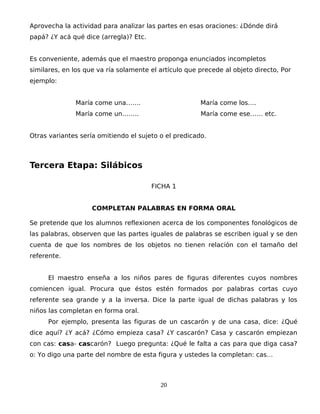 Aprovecha la actividad para analizar las partes en esas oraciones: ¿Dónde dirá
papá? ¿Y acá qué dice (arregla)? Etc.
Es conveniente, además que el maestro proponga enunciados incompletos
similares, en los que va ría solamente el artículo que precede al objeto directo, Por
ejemplo:
María come una……. María come los….
María come un…….. María come ese…… etc.
Otras variantes sería omitiendo el sujeto o el predicado.
Tercera Etapa: Silábicos
FICHA 1
COMPLETAN PALABRAS EN FORMA ORAL
Se pretende que los alumnos reflexionen acerca de los componentes fonológicos de
las palabras, observen que las partes iguales de palabras se escriben igual y se den
cuenta de que los nombres de los objetos no tienen relación con el tamaño del
referente.
El maestro enseña a los niños pares de figuras diferentes cuyos nombres
comiencen igual. Procura que éstos estén formados por palabras cortas cuyo
referente sea grande y a la inversa. Dice la parte igual de dichas palabras y los
niños las completan en forma oral.
Por ejemplo, presenta las figuras de un cascarón y de una casa, dice: ¿Qué
dice aquí? ¿Y acá? ¿Cómo empieza casa? ¿Y cascarón? Casa y cascarón empiezan
con cas: casa- cascarón? Luego pregunta: ¿Qué le falta a cas para que diga casa?
o: Yo digo una parte del nombre de esta figura y ustedes la completan: cas…
20
 