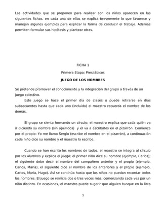 Las actividades que se proponen para realizar con los niños aparecen en las
siguientes fichas, en cada una de ellas se explica brevemente lo que favorece y
manejan algunos ejemplos para explicar la forma de conducir el trabajo. Además
permiten formular sus hipótesis y plantear otras.
FICHA 1
Primera Etapa: Presilábicos
JUEGO DE LOS NOMBRES
Se pretende promover el conocimiento y la integración del grupo a través de un
juego colectivo.
Este juego se hace el primer día de clases u puede retirarse en días
subsecuentes hasta que cada uno (incluido) el maestro recuerda el nombre de los
demás.
El grupo se sienta formando un círculo; el maestro explica que cada quién va
ir diciendo su nombre (sin apellidos) y él va a escribirlos en el pizarrón. Comienza
por el propio: Yo me llamo Sergio (escribe el nombre en el pizarrón), a continuación
cada niño dice su nombre y el maestro lo escribe.
Cuando se han escrito los nombres de todos, el maestro se integra al círculo
por los alumnos y explica el juego: el primer niño dice su nombre (ejemplo, Carlos);
el siguiente debe decir el nombre del compañero anterior y el propio (ejemplo,
Carlos, María), el siguiente dice el nombre de los anteriores y el propio (ejemplo,
Carlos, María, Hugo). Así se continúa hasta que los niños no puedan recordar todos
los nombres. El juego se reinicia dos o tres veces más, comenzando cada vez por un
niño distinto. En ocasiones, el maestro puede sugerir que alguien busque en la lista
3
 