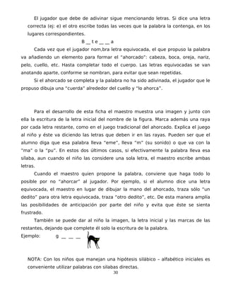 El jugador que debe de adivinar sigue mencionando letras. Si dice una letra
correcta (ej: e) el otro escribe todas las veces que la palabra la contenga, en los
lugares correspondientes.
B __ t e __ __ a
Cada vez que el jugador nom,bra letra equivocada, el que propuso la palabra
va añadiendo un elemento para formar el “ahorcado”: cabeza, boca, oreja, nariz,
pelo, cuello, etc. Hasta completar todo el cuerpo. Las letras equivocadas se van
anotando aparte, conforme se nombran, para evitar que sean repetidas.
Si el ahorcado se completa y la palabra no ha sido adivinada, el jugador que le
propuso dibuja una “cuerda” alrededor del cuello y “lo ahorca”.
Para el desarrollo de esta ficha el maestro muestra una imagen y junto con
ella la escritura de la letra inicial del nombre de la figura. Marca además una raya
por cada letra restante, como en el juego tradicional del ahorcado. Explica el juego
al niño y éste va diciendo las letras que deben ir en las rayas. Pueden ser que el
alumno diga que esa palabra lleva “eme”, lleva “m” (su sonido) o que va con la
“ma” o la “pu”. En estos dos últimos casos, si efectivamente la palabra lleva esa
sílaba, aun cuando el niño las considere una sola letra, el maestro escribe ambas
letras.
Cuando el maestro quien propone la palabra, conviene que haga todo lo
posible por no “ahorcar” al jugador. Por ejemplo, si el alumno dice una letra
equivocada, el maestro en lugar de dibujar la mano del ahorcado, traza sólo “un
dedito” para otra letra equivocada, traza “otro dedito”, etc. De esta manera amplía
las posibilidades de anticipación por parte del niño y evita que éste se sienta
frustrado.
También se puede dar al niño la imagen, la letra inicial y las marcas de las
restantes, dejando que complete él solo la escritura de la palabra.
Ejemplo: g __ __ __
NOTA: Con los niños que manejan una hipótesis silábico – alfabético iniciales es
conveniente utilizar palabras con silabas directas.
30
 