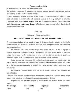 Pepe agarró un lápiz
El maestro invita al niño a leer ambas oraciones.
Sin acciones concretas. El maestro escribe una oración (por ejemplo: Aurora platica
con Oscar); la lee, señalándola de corrido.
Ubican las partes de ella tal como se ha indicado. Cuando todas las palabras han
sido ubicadas correctamente, el maestro vuelve a leer y señalar la oración
completa. Aquí dice Aurora plática con Oscar, pregunta: ¿ahora cómo haré para
qué diga Aurora habla con Oscar? ¿Tendremos que cambiar algo? Continúa el
procedimiento anterior.
FICHA 12
Silábicos y Silábico alfabético
BUSCAN PALABRAS ESCONDIDAS EN UNA PALABRA LARGA
Al tener necesidad de formar palabras a partir de determinadas letras y al discutir la
corrección de esa escritura, los niños avanzan en la comprensión de las bases del
sistema alfabético.
El maestro arma una palabra larga con letras móviles. Invita al equipo a
pensar otras que podrían formarse con algunas de esas letras. Explica: en este
juego no se vale repetir palabras; por eso, para acordarnos cuáles ya pusimos,
vamos a copiar en el cuaderno todas las que ustedes vayan haciendo.
Cada uno de los miembros del equipo intenta construir una palabra con las
letras móviles. Las lee a sus compañeros; todos discuten la corrección de ese texto
y, si lo consideran necesario, lo modifican. Luego copian dicha palabra en sus
cuadernos.
El juego se continúa hasta que los niños sienten que se han agotado las
posibilidades.
Leen las tiras escritas en el cuaderno. El maestro recuerda a los niños que pueden
poner en el tarjetero aquellas palabras que sean capaces de leer.
Sugerencias de palabras largas y posibilidades de formar otras con esas
letras:
Murcielago rinoceronte lagartija serpentina
Cielo cero laja pita
33
 