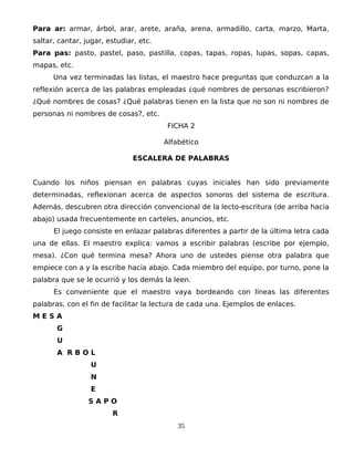 Para ar: armar, árbol, arar, arete, araña, arena, armadillo, carta, marzo, Marta,
saltar, cantar, jugar, estudiar, etc.
Para pas: pasto, pastel, paso, pastilla, copas, tapas, ropas, lupas, sopas, capas,
mapas, etc.
Una vez terminadas las listas, el maestro hace preguntas que conduzcan a la
reflexión acerca de las palabras empleadas ¿qué nombres de personas escribieron?
¿Qué nombres de cosas? ¿Qué palabras tienen en la lista que no son ni nombres de
personas ni nombres de cosas?, etc.
FICHA 2
Alfabético
ESCALERA DE PALABRAS
Cuando los niños piensan en palabras cuyas iniciales han sido previamente
determinadas, reflexionan acerca de aspectos sonoros del sistema de escritura.
Además, descubren otra dirección convencional de la lecto-escritura (de arriba hacia
abajo) usada frecuentemente en carteles, anuncios, etc.
El juego consiste en enlazar palabras diferentes a partir de la última letra cada
una de ellas. El maestro explica: vamos a escribir palabras (escribe por ejemplo,
mesa). ¿Con qué termina mesa? Ahora uno de ustedes piense otra palabra que
empiece con a y la escribe hacia abajo. Cada miembro del equipo, por turno, pone la
palabra que se le ocurrió y los demás la leen.
Es conveniente que el maestro vaya bordeando con líneas las diferentes
palabras, con el fin de facilitar la lectura de cada una. Ejemplos de enlaces.
M E S A
G
U
A R B O L
U
N
E
S A P O
R
35
 