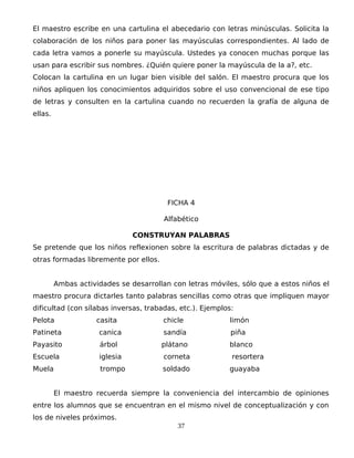 El maestro escribe en una cartulina el abecedario con letras minúsculas. Solicita la
colaboración de los niños para poner las mayúsculas correspondientes. Al lado de
cada letra vamos a ponerle su mayúscula. Ustedes ya conocen muchas porque las
usan para escribir sus nombres. ¿Quién quiere poner la mayúscula de la a?, etc.
Colocan la cartulina en un lugar bien visible del salón. El maestro procura que los
niños apliquen los conocimientos adquiridos sobre el uso convencional de ese tipo
de letras y consulten en la cartulina cuando no recuerden la grafía de alguna de
ellas.
FICHA 4
Alfabético
CONSTRUYAN PALABRAS
Se pretende que los niños reflexionen sobre la escritura de palabras dictadas y de
otras formadas libremente por ellos.
Ambas actividades se desarrollan con letras móviles, sólo que a estos niños el
maestro procura dictarles tanto palabras sencillas como otras que impliquen mayor
dificultad (con sílabas inversas, trabadas, etc.). Ejemplos:
Pelota casita chicle limón
Patineta canica sandía piña
Payasito árbol plátano blanco
Escuela iglesia corneta resortera
Muela trompo soldado guayaba
El maestro recuerda siempre la conveniencia del intercambio de opiniones
entre los alumnos que se encuentran en el mismo nivel de conceptualización y con
los de niveles próximos.
37
 