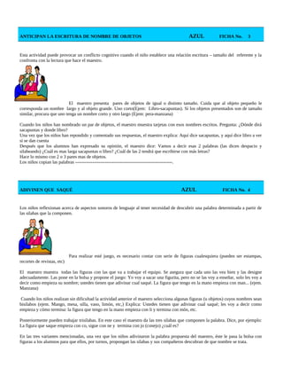 ANTICIPAN LA ESCRITURA DE NOMBRE DE OBJETOS AZUL FICHA No. 3
Esta actividad puede provocar un conflicto cognitivo cuando el niño establece una relación escritura – tamaño del referente y la
confronta con la lectura que hace el maestro.
El maestro presenta pares de objetos de igual o distinto tamaño. Cuida que al objeto pequeño le
corresponda un nombre largo y al objeto grande. Uno corto(Ejem: Libro-sacapuntas). Si los objetos presentados son de tamaño
similar, procura que uno tenga un nombre corto y otro largo (Ejem: pera-manzana)
Cuando los niños han nombrado un par de objetos, el maestro muestra tarjetas con esos nombres escritos. Pregunta: ¿Dónde dirá
sacapuntas y donde libro?
Una vez que los niños han repondido y comentado sus respuestas, el maestro explica: Aquí dice sacapuntas, y aquí dice libro a ver
si se dan cuenta
Después que los alumnos han expresado su opinión, el maestro dice: Vamos a decir esas 2 palabras (las dicen despacio y
silabeando) ¿Cuál es mas larga sacapuntas o libro? ¿Cuál de las 2 tendrá que escribirse con más letras?
Hace lo mismo con 2 o 3 pares mas de objetos.
Los niños copian las palabras ---------------------------------------------------------------.
ADIVINEN QUE SAQUÉ AZUL FICHA No. 4
Los niños reflexionan acerca de aspectos sonoros de lenguaje al tener necesidad de descubrir una palabra determinada a partir de
las silabas que la componen.
Para realizar esté juego, es necesario contar con serie de figuras cualesquiera (pueden ser estampas,
recortes de revistas, etc)
El maestro muestra todas las figuras con las que va a trabajar el equipo. Se asegura que cada uno las vea bien y las designe
adecuadamente. Las pone en la bolsa y propone el juego: Yo voy a sacar una figurita, pero no se las voy a enseñar, solo les voy a
decir como empieza su nombre; ustedes tienen que adivinar cual saqué. La figura que tengo en la mano empieza con man... (ejem.
Manzana)
Cuando los niños realizan sin dificultad la actividad anterior el maestro selecciona algunas figuras (u objetos) cuyos nombres sean
bisílabos (ejem. Mango, mesa, silla, vaso, limón, etc,) Explica: Ustedes tienen que adivinar cual saqué; les voy a decir como
empieza y cómo termina: la figura que tengo en la mano empieza con li y termina con món, etc.
Posteriormente pueden trabajar trisílabas. En este caso el maestro da las tres silabas que componen la palabra. Dice, por ejemplo:
La figura que saque empieza con co, sigue con ne y termina con jo (conejo) ¿cuál es?
En las tres variantes mencionadas, una vez que los niños adivinaron la palabra propuesta del maestro, éste le pasa la bolsa con
figuras a los alumnos para que ellos, por turnos, propongan las silabas y sus compañeros descubran de que nombre se trata.
 