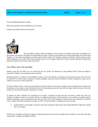 UBICAN PALABRAS Y CONSTRUYEN ENUNCIADOS. AZUL FICHA No. 7
Esta actividad pretende que los niños
Relacionen aspectos sonoros del habla con la escritura
Ubiquen una palabra dentro de una oración
Esta actividad se realiza a partir de láminas y textos alusivos. El maestro selecciona una imagen en lo
que aparezca una escena que pueda ser interpretada por el niño. Escribe en una cartulina una oración relacionada con el tema de la
imagen y en otra tarjeta una palabra que forme parte de dicha oración. Por ejemplo: presenta una lámina donde aparecen varios
niños trabajando en la escuela. Pide al niño que diga lo que ve en la imagen. Luego dice. Vamos a ponerle algo que le queda bien;
muestra el cartel escrito en letra script con el texto:
Los niños van a la escuela.
Informa: aquí dice los niños van a la escuela (lo dice de corrido, sin detenerse en cada palabra) Pide al niño que repita el
enunciado completo, para asegurarse que lo recuerda.
Después presenta un cartelito, escrito también en script, con el texto Escuela y le pregunta: esto (escuela) ¿estará escrito aquí /(en
la oración)? Si el niño localiza la palabra, el maestro pregunta: ¿qué dice todo esto (señala la oración completa)? ¿y aquí ¿ (en el
cartelito con el texto escuela) ¿qué dirá?
El mismo trabajo se lleva a cabo con otras láminas y textos.El maestro procura que en algunos casos la palabra que se busque esté
al principio, otra en medio y otra al final de la oración. Es importante que tanto el cartel de texto largo como el de texto corto estén
escritos con el mismo tipo de letra (mayúscula o script)
El maestro no debe confundir esta actividad con un trabajo perceptual de parte del niño. De hecho, cuando éste busca por
ejemplo, la palabra escuela en la oración, efectúa un trabajo de percepción visual (encontrar en la oración una palabra igual al
modelo presentado), pero al preguntarle ¿qué crees que dice? En el cartel pequeño, el alumno tiene que relacionar esa escritura
con la emisión verbal del enunciado: si escuela “se dice” al final del mismo, ahí debe estar escrito escuela.
• posteriormente a este trabajo, el maestro da al niño un papel en blanco para que escriba libremente “algo que le quede
bien” a la imagen.
NOTA: Esta actividad es útil para el trabajo de ubicación de partes de la oración y puede hacerse también con los niños que están
comenzando a trabajar con hipótesis silábica.
 