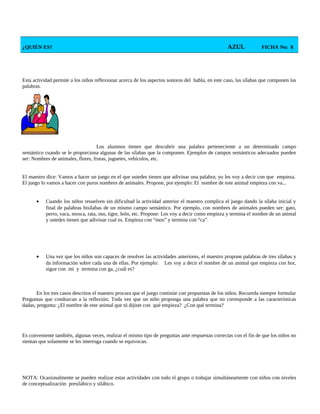 ¿QUIÉN ES? AZUL FICHA No: 8
Esta actividad permite a los niños reflexionar acerca de los aspectos sonoros del habla, en este caso, las sílabas que componen las
palabras.
Los alumnos tienen que descubrir una palabra perteneciente a un determinado campo
semántico cuando se le proporciona algunas de las sílabas que la componen. Ejemplos de campos semánticos adecuados pueden
ser: Nombres de animales, flores, frutas, juguetes, vehículos, etc.
El maestro dice: Vamos a hacer un juego en el que ustedes tienen que adivinar una palabra; yo les voy a decir con que empieza.
El juego lo vamos a hacer con puros nombres de animales. Propone, por ejemplo: El nombre de este animal empieza con va...
• Cuando los niños resuelven sin dificultad la actividad anterior el maestro complica el juego dando la sílaba inicial y
final de palabras bisílabas de un mismo campo semántico. Por ejemplo, con nombres de animales pueden ser: gato,
perro, vaca, mosca, rata, oso, tigre, león, etc. Propone: Les voy a decir como empieza y termina el nombre de un animal
y ustedes tienen que adivinar cual es. Empieza con “mos” y termina con “ca”.
• Una vez que los niños son capaces de resolver las actividades anteriores, el maestro propone palabras de tres sílabas y
da información sobre cada una de ellas. Por ejemplo: Les voy a decir el nombre de un animal que empieza con hor,
sigue con mi y termina con ga, ¿cuál es?
En los tres casos descritos el maestro procura que el juego continúe con propuestas de los niños. Recuerda siempre formular
Preguntas que conduzcan a la reflexión; Toda vez que un niño proponga una palabra que no corresponde a las características
dadas, pregunta: ¿El nombre de este animal que tú dijiste con qué empieza? ¿Con qué termina?
Es conveniente también, algunas veces, realizar el mismo tipo de preguntas ante respuestas correctas con el fin de que los niños no
sientan que solamente se les interroga cuando se equivocan.
NOTA: Ocasionalmente se pueden realizar estas actividades con todo el grupo o trabajar simultáneamente con niños con niveles
de conceptualización presilábico y silábico.
 