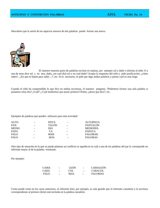 ANTICIPAN Y CONSTRUYEN PALABRAS AZUL FICHA No. 14
Descubren que la unión de los aspectos sonoros de dos palabras puede formar una nueva.
El maestro muestra pares de palabras escritas en tarjetas, por ejemplo sol y dado e informa al niño: E n
una de estas dice sol y en otra, dado, ¿en cual dirá sol y en cual dado? Acepta la respuesta del niño y pide justificación: ¿cómo
sabes? , ¿En que te fijaste para saber....?, etc. Si es necesario, le pide que diga ambas palabras y piense cual es mas larga.
Cuando el niño ha comprendido lo que dice en ambas escrituras, el maestro pregunta: ?Podremos formar una sola palabra si
juntamos estas dos? ¿Cuál? ¿ Cuál tendremos que poner primero? Ponla; ¿ahora que dice?, etc.
Ejemplos de palabras que pueden utilizarse para está actividad:
AUTO - PISTA - AUTOPISTA
PAN - TALÓN - PANTALÓN
MEDIO - DIA - MEDIODIA
PAPA - YA - PAPAYA
PALO - MAR - PALOMAR
PALO - MAS - PALOMAS
Otro tipo de situación en la que se puede plantear un conflicto es aquella en la cuál a una de las palabras del par le corresponde un
referente mayor al de la palabra resultante.
Por ejemplo:
CAMA - LEÓN - CAMALEÓN
CARA - COL - CARACOL
PALO - MAS - PALOMAS
Como puede verse en los casos anteriores, el referente león, por ejemplo, es más grande que el referente camaleón y la escritura
correspondiente al primero (león) está incluida en la palabra camaleón.
 