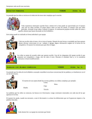 Interpretan cada una de esas oraciones.
REDACTAN PÁRRAFOS. VERDE FICHA No. 12
Se pretende que los niños se inicien en la redacción de textos más complejos que la oración.
Toda experiencia interesante ocurrida fuera o dentro de la clase puede ser aprovechada por el maestro
para que los niños escriban. El grupo platica sobre un tema de interés, el maestro trata que todos
participen diciendo lo que saben u opinan al respecto. A continuación propone escribir sobre ese tema a
aquellos alumnos que hayan alcanzado un nivel alfabético.
Este trabajo puede ser realizado en forma individual o por equipo.
Cada uno escribe sobre el tema y lee su texto al equipo. Después de esta lectura, es probable que haya quienes
deseen efectuar correcciones en sus trabajos o agregar alguna información surgida de la lectura de los
compañeros. El maestro los estimula para que ellos lo hagan.
Los niños se ponen de acuerdo sobre que quieren escribir. Uno de los integrantes del equipo escribe lo que
proponen sus compañeros y luego, otro lee todo el texto. Discuten el resultado final y, si lo consideran
necesario, le hacen modificaciones.
TRABAJAN CON SÍLABAS COMPLEJAS. VERDE FICHA No: 13
Se pretende que los niños de nivel alfabético avanzado consoliden la escritura convencional de las palabras y se familiaricen con el
uso del diccionario.
El maestro de una tarjeta donde hay escritas palabras con sílabas complejas; por ejemplo:
Cresta
Brisa
Clips
Platillo
Triciclo
Las palabras que los niños no conozcan, las buscan en el diccionario. Luego construyen enunciados con cada una de las que
aparecen en la lista.
El maestro les ayuda, cuando sea necesario, a usar el diccionario o a aclarar las definiciones que en él aparezcan respecto a las
palabras buscadas.
Cada alumno lee a su equipo las oraciones que formó.
 