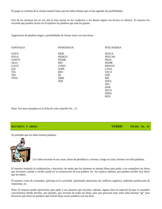 El juego se continúa de la misma manera hasta que los niños sientan que se han agotado las posibilidades.
Uno de los alumnos lee en voz alta la lista escrita en los cuadernos y los demás siguen esa lectura en silencio. El maestro les
recuerda que pueden incluir en el tarjetero las palabras que más les gusten.
Sugerencias de palabras largas y posibilidades de formar otras con esas letras:
SANTIAGO PERIODICOS PESCADERIA
GOTA PIDE PESCA
SOGA PERICO PESCAR
SANTO PEDIR PESA
SIGO RIO PEDIR
GATA CODO RIESGO
GIS SOPE CASA
TIA RES SACA
TIO DI SER
TINA DIRE RIE
SER SEPA
DIA
DAR
SECA
PERA
RED
Nota: Ver otros ejemplos en la ficha de color amarillo No. 12.
RECORTA Y ARMA VERDE FICHA No. 21
Se pretende que los niños formen palabras.
Los niños recortan en sus casas, letras de periódicos y revistas. Luego en clase, forman con ellas palabras.
El maestro estimula la colaboración y discusión, de modo que los alumnos se sientan libres para pedir a un compañero las letras
que necesiten, ayudar y recibir ayuda en la construcción de una palabra, etc. les explica, además, que pueden escribir lasa letras
que les falten.
El maestro como de costumbre, participa en la actividad planteando situaciones de conflicto cognitivo, pidiendo justificación de
respuestas, etc.
Nota: El maestro puede aprovechar para pedir a sus alumnos que recorten, además, alguna letra en especial (la que el considere
conveniente); Puede decirles, por ejemplo, que recorten de todas las letras, pero que procuren traer entre ellas muchas “ge” para
favorecer que entre las palabras que formen haya varias palabras con esa letra.
 
