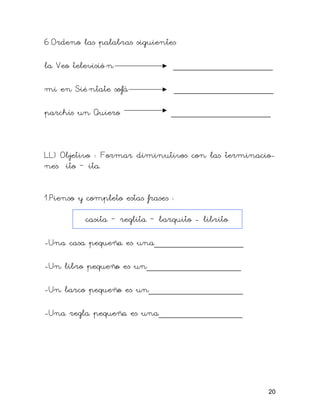 6.Ordeno las palabras siguientes

la Veo televisió n               ___________________

mi en Sié ntate sofá             ___________________

parchís un Quiero                ___________________



LL) Objetivo : Formar diminutivos con las terminacio-
nes ito – ita.


1.Pienso y completo estas frases :

          casita – reglita – barquito - librito

-Una casa pequeña es una_________________

-Un libro pequeño es un__________________

-Un barco pequeño es un__________________

-Una regla pequeña es una________________




                                                   20
 