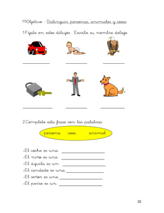 M)Objetivo : Distinguir personas, animales y cosas.

1.Fíjate en estos dibujos . Escribe su nombre debajo.




__________           ________            ________




___________          ________          _________

2.Completo esta frase con las palabras

          persona     cosa       animal


-El   coche es una ________________
-El   niño es una ________________
-El   águila es un ________________
-El   candado es una ______________
-El   señor es una ________________
-El   perro es un ________________


                                                        22
 