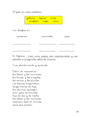 3.Fíjate en estas palabras

             gallina tijeras niño
                profesor regla rana


Las clasifico en :

    personas                 animales      cosas

____________            ___________     __________

____________            ___________     __________

N) Objetivo : Leer una poesía con expresividad y res-
ponder a preguntas sobre la misma.

1.Lee atentamente y aprende

Están de vacaciones
las letras y los números,
las líneas y los ángulos,
las comas y los puntos.
Los lápices enganchan
largos trenes de lujo,
las plumas aparejan
cien yates diminutos.
Que de día y de noche
las letras y los números
recorran todo el mundo
para que paseen.

                                                     23
 