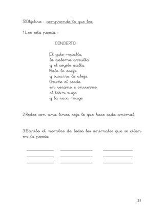 S)Objetivo : comprendo lo que leo.

1.Leo esta poesía :

                 CONCIERTO

              El gato maúlla,
              la paloma arrulla
              y el coyote aúlla.
              Bala la oveja
              y susurra la abeja.
              Gruñe el cerdo
              en verano e invierno.
              el leó n ruge
              y la vaca muge.


2.Rodeo con una línea roja lo que hace cada animal.


3.Escribo el nombre de todos los animales que se citan
en la poesía:

  __________          ____________    ___________
  __________          ____________    ___________
  __________          ____________    ___________




                                                      31
 
